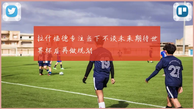 拉什福德专注当下不谈未来期待世界杯后再做规划