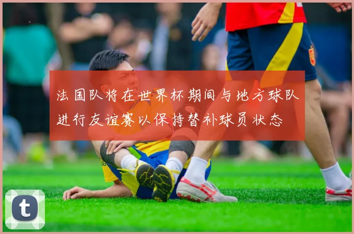 法国队将在世界杯期间与地方球队进行友谊赛以保持替补球员状态