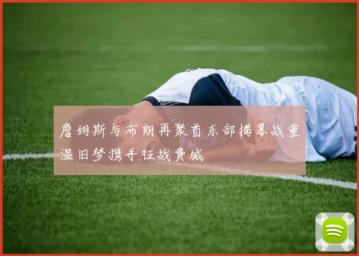 詹姆斯与布朗再聚首东部揭幕战重温旧梦携手征战费城
