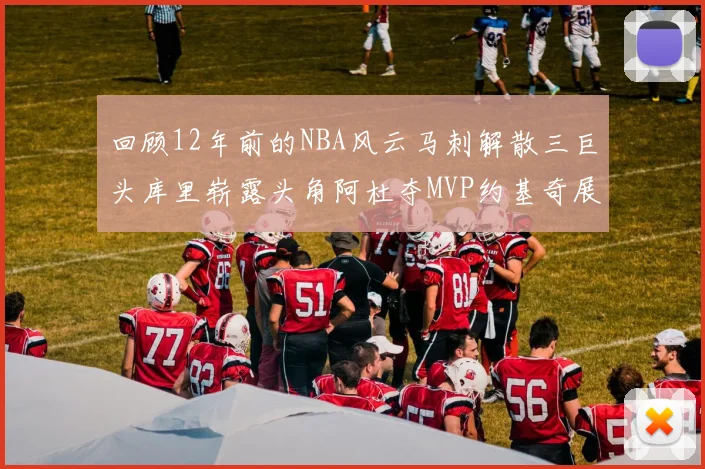 回顾12年前的NBA风云马刺解散三巨头库里崭露头角阿杜夺MVP约基奇展现天赋