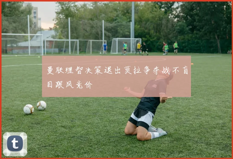 曼联理智决策退出莫拉争夺战不盲目跟风竞价