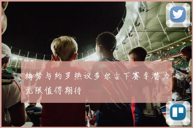 梅努与约罗热议多尔古下赛季潜力无限值得期待