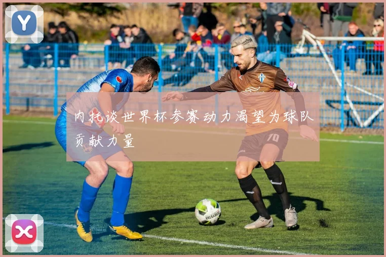 内托谈世界杯参赛动力渴望为球队贡献力量