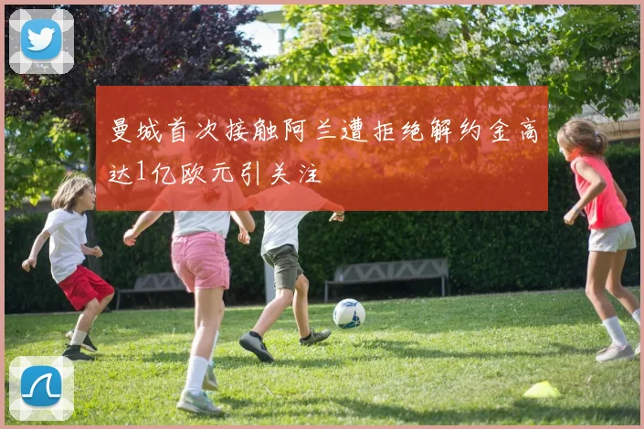 曼城首次接触阿兰遭拒绝解约金高达1亿欧元引关注