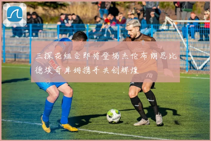 三探花组合即将登场杰伦布朗恩比德埃奇库姆携手共创辉煌