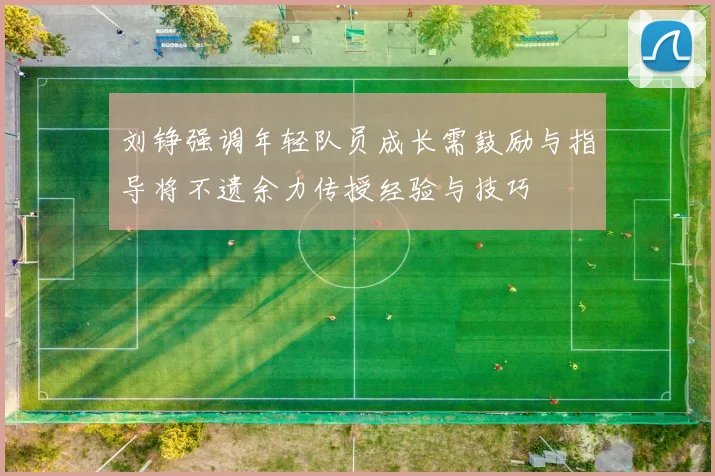 刘铮强调年轻队员成长需鼓励与指导将不遗余力传授经验与技巧