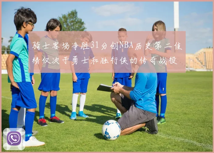 骑士客场净胜31分创NBA历史第二佳绩仅次于勇士和独行侠的传奇战役