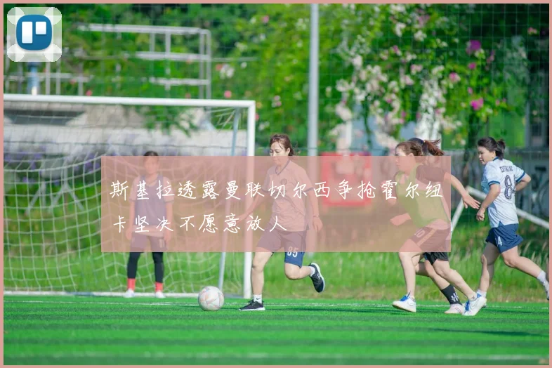 斯基拉透露曼联切尔西争抢霍尔纽卡坚决不愿意放人
