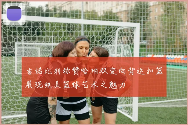 吉诺比利称赞哈珀双变向背运扣篮展现绝美篮球艺术之魅力