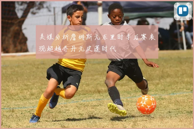 美媒分析詹姆斯无东里时季后赛表现超越乔丹无皮蓬时代