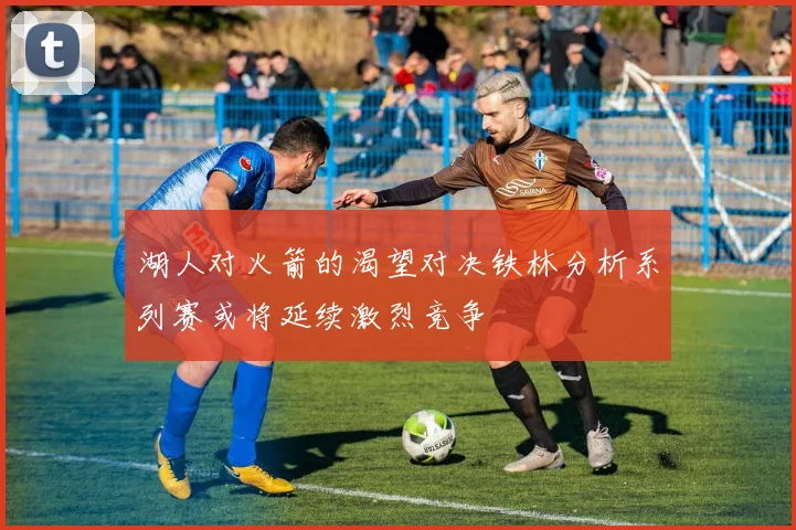 湖人对火箭的渴望对决铁林分析系列赛或将延续激烈竞争
