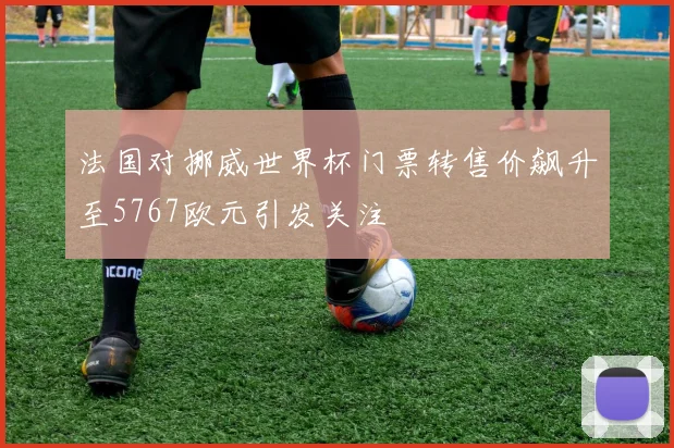 法国对挪威世界杯门票转售价飙升至5767欧元引发关注