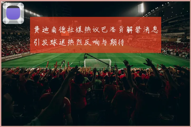 费迪南德社媒热议巴洛贡解禁消息引发球迷热烈反响与期待
