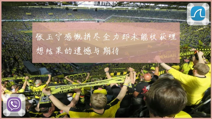 张玉宁感慨拼尽全力却未能收获理想结果的遗憾与期待
