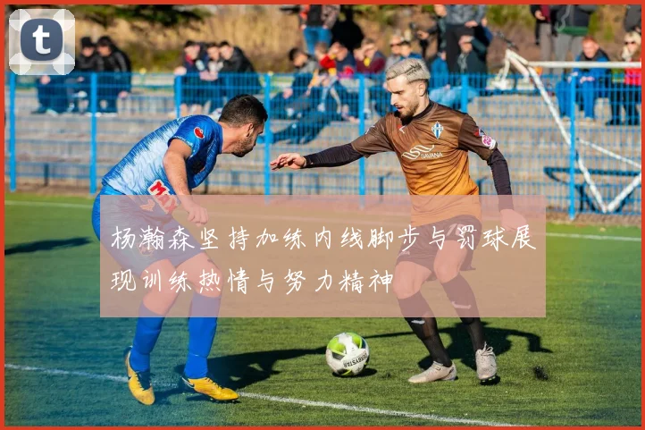 杨瀚森坚持加练内线脚步与罚球展现训练热情与努力精神