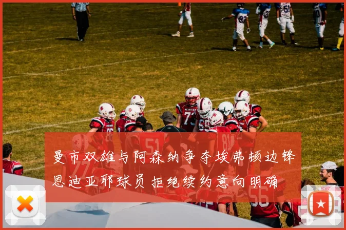 曼市双雄与阿森纳争夺埃弗顿边锋恩迪亚耶球员拒绝续约意向明确