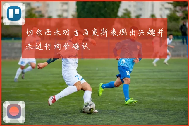 切尔西未对吉马良斯表现出兴趣并未进行询价确认