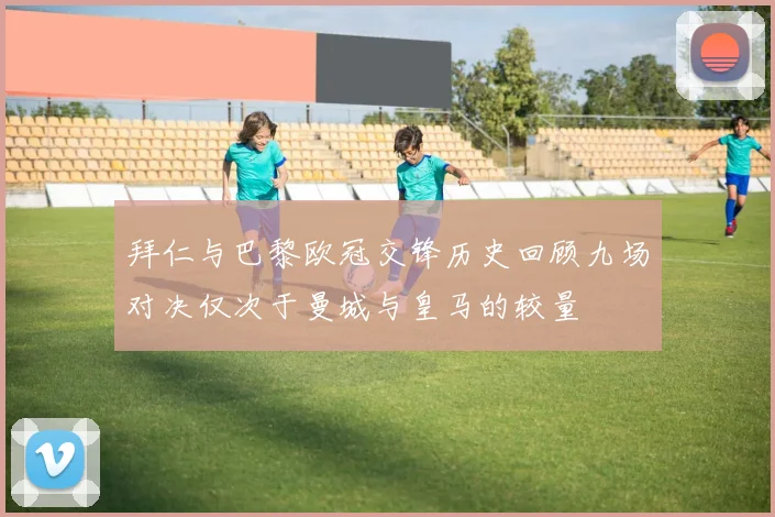 拜仁与巴黎欧冠交锋历史回顾九场对决仅次于曼城与皇马的较量