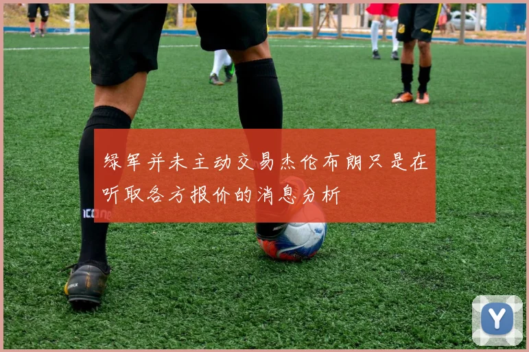 绿军并未主动交易杰伦布朗只是在听取各方报价的消息分析
