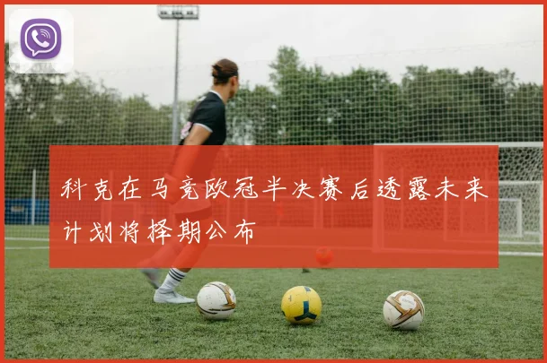 科克在马竞欧冠半决赛后透露未来计划将择期公布
