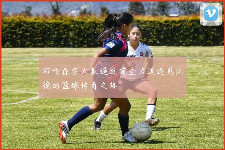布伦森在大象逼近前全力追逐恩比德的篮球传奇之路