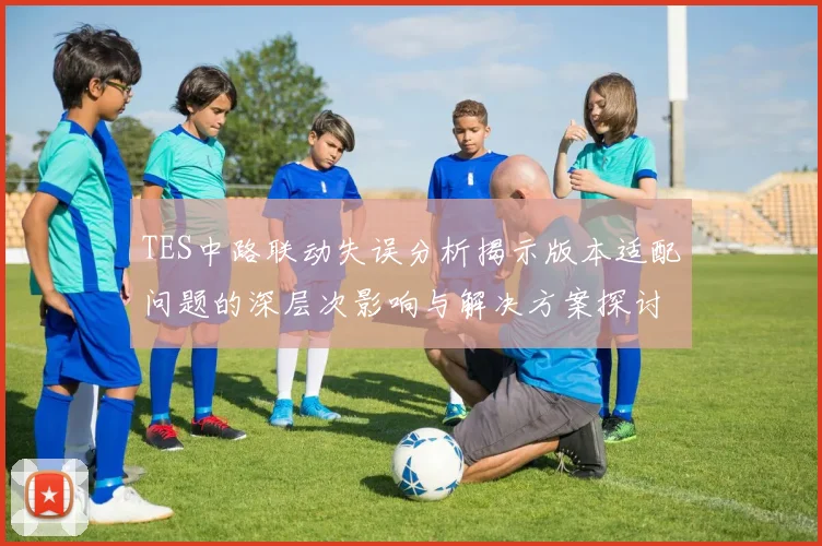 TES中路联动失误分析揭示版本适配问题的深层次影响与解决方案探讨