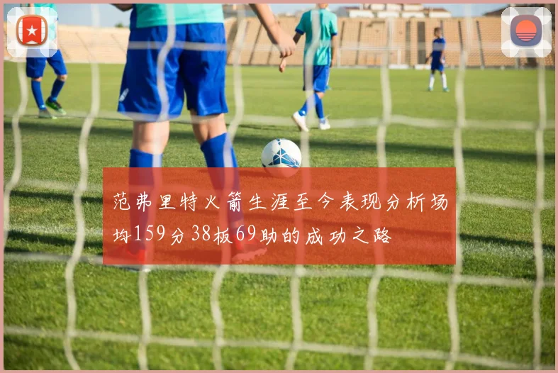 范弗里特火箭生涯至今表现分析场均159分38板69助的成功之路
